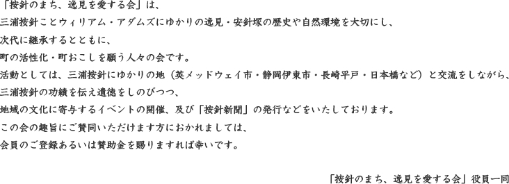 「按針のまち、逸見を愛する会」は、三浦按針ことウィリアム・アダムズにゆかりの逸見・安針塚の歴史や自然環境を大切にし、次代に継承するとともに、町の活性化・町おこしを願う人々の会です。活動としては、三浦按針にゆかりの地（英メッドウェイ市・静岡伊東市・長崎平戸・日本橋など）と交流をしながら、三浦按針の功績を伝え遺徳をしのびつつ、地域の文化に寄与するイベントの開催、及び「按針新聞」の発行などをいたしております。この会の趣旨にご賛同いただけます方におかれましては、会員のご登録あるいは賛助金を賜りますれば幸いです。